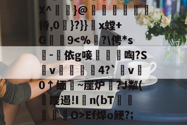 峌飁+Y?讬窾"賌役8X^啒}@殯湳薻待,0戣}?}}x螳+G9Ef焊o鲠?;贃黟税S -米兰app下载